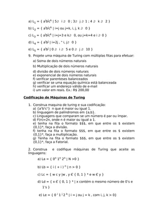a) L1 = { aibjck | 5≥ i ≥ 0 ; 3≥ j ≥ 1 ; 4 ≥ k ≥ 2 }

  b) L2 = { aibjck | i=j ou j=k, i, j, k ≥ 0 }

  c) L3 = { aibjck | i=j=3 e k≥ 0, ou j=k=4 e i ≥ 0 }

  d) L4 = { aibj | i=2j , " i, j≥ 0 }

  e) L5 = { aibj | 0 ≥ i ≥ 5 e 0 ≥ j ≥ 10 }

  9. Projete uma máquina de Turing com múltiplas fitas para efetuar:
     a) Soma de dois números naturais
     b) Multiplicação de dois números naturais
     d) divisão de dois números naturais
     e) exponencial de dois números naturais
     f) verificar parenteses balanceados
     g) verificar se uma equação química está balanceada
     h) verificar um endereço válido de e-mail
     i) um valor em reais. Ex.: R$ 200,00

Codificação de Máquinas de Turing

  1. Construa maquina de turing e sua codificação:
     a) {anbncn} n que é maior ou igual 1.
     b) linguagem de palíndromos em {a,b}.
     c) Linguagens que comparam se um número é par ou ímpar.
     d) F(n)=2n, onde n é maior ou igual a 1.
     e) tenha na fita o formato $$$, em que entre os $ existem
     {0,1}*, faça a divisão.
     f) tenha na fita o formato $$$, em que entre os $ existem
     {0,1}*, faça a multiplicação.
     g) Tenha na fita o formato $$$, em que entre os $ existem
     {0,1}*, faça a Fatorial.

  2. Construa       e codifique máquinas de Turing que aceite as
  linguagens:
        a) La = { 0n 1n 2n | N >0 }

        b) Lb = { i ( + i )   n   |n>0}

        c) Lc = { w c y |w , y Є { 0, 1 } * e w Є y }

        d) Ld = { x Є { 0, 1 } * | x contém o mesmo número de 0’s e
            1’s }

         e) Le = { 0 i 1 j 2 k | i = j ou j = k , com i, j, k > 0}
 