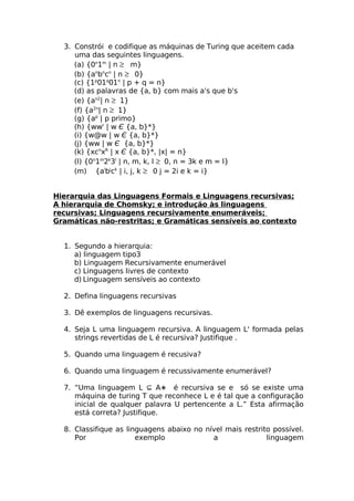 3. Constrói e codifique as máquinas de Turing que aceitem cada
     uma das seguintes linguagens.
     (a) {0n1m | n ≥ m}
     (b) {anbncn | n ≥ 0}
     (c) {1p01q01n | p + q = n}
     (d) as palavras de {a, b} com mais a's que b's
     (e) {an2| n ≥ 1}
     (f) {a2n| n ≥ 1}
     (g) {ap | p primo}
     (h) {wwr | w Є {a, b}*}
     (i) {w@w | w Є {a, b}*}
     (j) {ww | w Є {a, b}*}
     (k) {xcnxR | x Є {a, b}*, |x| = n}
     (l) {0n1m2k3l | n, m, k, l ≥ 0, n = 3k e m = l}
     (m) {aibjck | i, j, k ≥ 0 j = 2i e k = i}


Hierarquia das Linguagens Formais e Linguagens recursivas;
A hierarquia de Chomsky; e introdução às linguagens
recursivas; Linguagens recursivamente enumeráveis;
Gramáticas não-restritas; e Gramáticas sensíveis ao contexto


  1. Segundo a hierarquia:
     a) linguagem tipo3
     b) Linguagem Recursivamente enumerável
     c) Linguagens livres de contexto
     d) Linguagem sensíveis ao contexto

  2. Defina linguagens recursivas

  3. Dê exemplos de linguagens recursivas.

  4. Seja L uma linguagem recursiva. A linguagem L' formada pelas
     strings revertidas de L é recursiva? Justifique .

  5. Quando uma linguagem é recusiva?

  6. Quando uma linguagem é recussivamente enumerável?

  7. “Uma linguagem L ⊆ A∗ é recursiva se e só se existe uma
     máquina de turing T que reconhece L e é tal que a configuração
     inicial de qualquer palavra U pertencente a L.” Esta afirmação
     está correta? Justifique.

  8. Classifique as linguagens abaixo no nível mais restrito possível.
     Por               exemplo             a               linguagem
 