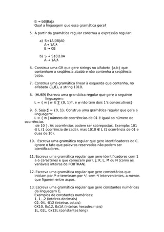 B → bB|Ba|λ
     Qual a linguagem que essa gramática gera?

  5. A partir da gramática regular construa a expressão regular:

        a) S→1A|0B|A0
           A→ 1A|λ
           B → 0B

        b) S → S10|10A
           A → 1A|λ

  6. Construa uma GR que gere strings no alfabeto {a,b} que
     contenham a seqüência ababb e não contenha a seqüência
     baba.

  7. Construa uma gramática linear à esquerda que contenha, no
     alfabeto {1,0}, a string 1010.

  8. (HU69) Escreva uma gramática regular que gere a seguinte
           linguagem:
     L = { w | w ∈ ∑ {0, 1}*, e w não tem dois 1’s consecutivos}

   9. 6. Seja ∑ = {0, 1}. Construa uma gramática regular que gere a
      linguagem:
      L = { w | número de ocorrências de 01 é igual ao número de
ocorrências
       de 10 }. As ocorrências podem ser sobrepostas. Exemplo: 101
      ∈ L (1 ocorrência de cada), mas 1010 ∉ L (1 ocorrência de 01 e
      duas de 10).

  10. Escreva uma gramática regular que gere identificadores de C.
     Ignore o fato que palavras reservadas não podem ser
     identificadores.

  11. Escreva uma gramática regular que gere identificadores com 1
     a 6 caracteres e que comecem por I, J, K, L, M ou N (como as
     variáveis inteiras de FORTRAN).

  12. Escreva uma gramática regular que gere comentários que
     iniciam por /* e terminam por */, sem */ intervenientes, a menos
     que figurem entre aspas.

  13. Escreva uma gramática regular que gere constantes numéricas
     da linguagem C.
     Exemplos de constantes numéricas:
     1, 1, -2 (inteiras decimais)
     02, 04, -012 (inteiras octais)
     0X10, 0x12, 0x1A (inteiras hexadecimais)
     1L, 02L, 0x12L (constantes long)
 