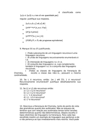 é   classificada   como


     regular. Justifique sua resposta.


        •                        .

        •                            .

        •

        •

        •


     9. Marque (V) ou (F) justificando.

            ( )Todo subconjunto de um linguagem recursiva é uma
            linguagem recursiva.
            ( )A união de linguagens recursivamente enumeráveis é
            r.e.
            ( )A interseção de linguagens r.e. é r.e.
            ( )O conjunto das linguagens r.e. cujo complemento
            também é linguagem r.e. é o conjunto das linguagens
            recursivas.
            ( )Todas as classes de linguagens da hierarquia de
Chomsky,          exceto a classe das não-r.e., possuem a mesma
cardinalidade.

     10. Se L é recursiva, então: {w | wR L } é recursiva?
     Recursivamente enumerável? Justifique detalhadamente sua
     resposta.

     11. Se L1 e L2 são recursivos então:
         a) L1 ∪ L2 é recursiva?
         b) L1 ∩ L2 é recursiva?
         c) L¯ 1 é recursiva?
         d) L1 - L2 é recursiva?
         e) L* é recursiva?


     12. Descreva a Hierarquia de Chomsky, tanto do ponto de vista
     das gramáticas quanto dos autômatos. Não se esqueça de
     lembrar que com relação aos autômatos temos tanto versões
     determinísticas quanto não-determinísticas. Depois escolha 3
     tipos (distintos) de linguagens na hierarquia. Para cada tipo
     escolhido mostre um exemplo de linguagem que pertença a ele
     e não pertença ao tipo imediatamente mais restrito. Você pode
 