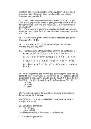 escolher, por exemplo, mostrar uma linguagem r.e. que não é
recursiva, além de outras duas escolhas. Não vale usar a
linguagem da questão 3.

13. Seja L uma linguagem recursiva sobre {0, 1} e L’ = {w’ |
w Є L tq |w| = |w’| e todas as posições onde ocorre 1 em w
também ocorre 1 em w’}. L’ é recursiva? L’ é recursivamente
enumerável?
14. Escreva uma gramática sensível ao contexto que gere as
sentenças sobre å= {a, b, c} que possuem um número igual de
a’s, b’s e c’s.

15. Escreva uma gramática sensível ao contexto que gere a
linguagem ∑= {0, 1}.

16. L = { ww | w Є ∑* }, isto é sentenças cuja primeira
metade é igual a segunda.

17.     Construa uma GSC (Gramática Sensível ao Contexto) G |
      a) L(G) = { an bn cm | n ≥ 0, m ≥ 0 ∧ n ≠ m }
      b) L(G) = { an bm cp dq| n,m,p,q ≥ 0 ∧ n > p ∧ q < m }

      c) L(G) = { x | x Є ( a, b,c)* ∧ #a’s   ≠   #b’s   ≠   #c’s}
      d) L(G) = { x | x Є (a)* (b, c,d)+ ∧ #a’s > #c´s ∧ #b’s <
      #d’s }



18. Use o algoritmo que mostra que as linguagens sensíveis ao
contexto são recursivas, e determine se as cadeias abaixo
pertencem à linguagem gerada por G. (Qual é o tipo de G?)
G=({S, A}, {a, b}, {S→aAS, S→a, A→SbA, A→ba, A→SS}, S):
      a) abaa
      b) abbb
      c) baaba


19. Transforme a seguinte gramática em uma gramática na
forma normal de Chomsky .

G=({S, M, N}, {x, y, z}, {S → MzSzN, S → λ, M → xM, M → x,
N → yN, N → z}, S);

20. Converta a gramática
      S → 0S1|A
      A → 1A0|S|λ
em PDA que aceite a linguagem por pilha vazia.

21. Converta a gramática
 