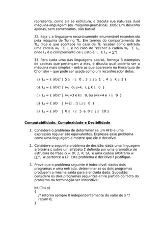 representa, como ela se estrutura, e discuta sua natureza dual
    máquina-linguagem (ou máquina-gramática). OBS: Um desenho
    apenas, sem comentários, não basta!

    32. Seja L a linguagem recursivamente enumerável reconhecida
    pela máquina de Turing TL. Em termos do comportamento de
    TL, diga o que acontece no caso de TL receber como entrada
    uma cadeia w1 Є L, e no caso de receber a cadeia w2 Є Lb,
    onde Lb é o complemento de L (isto é, L Є Lb = ∑*).

    33. Para cada uma das linguagens abaixo, forneça 3 exemplos
    de cadeias que pertençam a elas, e discuta qual poderia ser a
    máquina mais simples – entre as que aparecem na Hierarquia de
    Chomsky – que pode ser usada como um reconhecedor delas:

      a) L1 = { aibjck | 5 ≥ i ≥ 0 ; 3 ≥ j ≥ 1 ; 4 ≥ k ≥ 2 }

      b) L2 = { aibjck | i=j ou j=k, i, j, k ≥ 0 }

      c) L3 = { aibjck | i=j=3 e k≥ 0, ou j=k=4 e i ≥ 0 }

      d) L4 = { aibj   | i=2j ,  i, j ≥ 0 }

      e) L5 = { aibj   | 0 ≤ i ≤ 5 e 0 ≤ j ≤ 10 }


Computabilidade, Complexidade e Decibilidade

  1. Considere o problema de determinar se um AFD e uma
     expressão regular são equivalentes. Expresse esse problema
     como uma linguagem e mostre que ele é decidível.

  2. Considere o seguinte problema de decisão: dada uma linguagem
     arbitrária L sobre um alfabeto Σ definida por uma gramática de
     estrutura de frase G = (V, Σ, R, S), e uma cadeia arbitrária w
     *, w pertence a L? Este problema é decidível? Justifique.

  3. Prove que o problema seguinte é indecidível: dados dois
     programas e uma entrada, determinar se os dois programas
     produzem a mesma saída para a entrada dada. Sugestão:
     considere os dois programas seguintes e tire partido do facto do
     problema da terminação ser indecidível.

    int f(int x)
    {
       /* retorna sempre 0 independentemente do valor de x */
       return 0;
    }
 