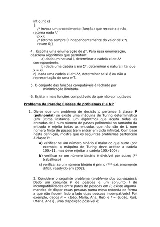 int g(int x)
    {
       /* invoca um procedimento (função) que recebe x e não
    retorna nada */
       p(x);
       /* retorna sempre 0 independentemente do valor de x */
       return 0;}

   4. Escolha uma enumeração de ∆*. Para essa enumeração,
   descreva algoritmos que permitam:
          a) dado um natural i, determinar a cadeia xi de ∆*
     correspondente.
          b) dada uma cadeia x em Σ*, determinar o natural i tal que
     x = xi.
     c) dada uma cadeia xi em ∆*, determinar se xi é ou não a
     representação de uma mT.

   5. O conjunto das funções computáveis é fechado por
           minimização ilimitada.

   6. Existem mais funções computáveis do que não-computáveis

Problema da Parada; Classes de problemas P e NP

  1. Diz-se que um problema de decisão L pertence à classe P
     (polinomial) se existe uma máquina de Turing determinística
     (em última instância, um algoritmo) que aceita todas as
     entradas de L num número de passos polinomial no tamanho da
     entrada e rejeita todas as entradas que não são de L num
     número finito de passos (sem entrar em ciclo infinito). Com base
     nesta definição, mostre que os seguintes problemas pertencem
     à classe P:
        a) verificar se um número binário é maior do que outro (por
          exemplo, a máquina de Turing deve aceitar a cadeia
          100>11, mas deve rejeitar a cadeia 100>100) ;
        b) verificar se um número binário é divisível por outro; (**
          trabalhoso)
        c) verificar se um número binário é primo (*** extremamente
           difícil, resolvido em 2002).


    2. Considere o seguinte problema (problema dos convidados):
    Dado um conjunto P de pessoas e um conjunto I de
    incompatibilidades entre pares de pessoas em P, existe alguma
    maneira de dispor essas pessoas numa mesa redonda de forma
    a que não fiquem lado a lado duas pessoas incompatíveis? Por
    exemplo, dados P = {João, Maria, Ana, Rui} e I = {(João, Rui),
    (Maria, Ana)}, uma disposição possível é:
 