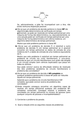 João
                                      An
                      Maria           a

                              Rui

  Se, adicionalmente, o João for incompatível com a Ana, não
  existe nenhuma disposição possível.
a) Diz-se que um problema de decisão pertence à classe NP (de
  algoritmo não determinístico de verificação em tempo
  polinomial), se pode ser resolvido em tempo polinomial por uma
  máquina de Turing não determinística, ou, equivalentemente, se
  uma solução pode ser verificada em tempo polinomial por uma
  máquina de Turing determinística (em última instância, um
  algoritmo determinístico de tempo polinomial).
  Mostre que este problema pertence à classe NP.
b) Diz-se que um problema de decisão P1 é redutível a outro
  problema de decisão P2 em tempo polinomial se é possível
  converter em tempo polinomial os dados de entrada de uma
  instância de P1 a dados de entrada de uma instância equivalente
  de P2.
  Mostre que este problema é redutível em tempo polinomial ao
  problema do circuito (ou ciclo) Hamiltoniano, e vice-versa.
  Recorde-se que um circuito Hamiltoniano num grafo não dirigido
  é um circuito simples (sem vértices duplicados) que passa em
  todos os vértices.
  Que pode concluir acerca da dificuldade relativa de resolução
  dos dois problemas (problema do circuito Hamiltoniano e
  problema dos convidados)?
c) Diz-se que um problema de decisão é NP-completo se
  qualquer problema pertencente à classe NP pode ser reduzido
  àquele em tempo polinomial.
  Sabendo que o problema do circuito Hamiltoniano é NP-
  completo, que pode concluir acerca do problema dos
  convidados?
d) Ainda ninguém conseguiu encontrar um algoritmo capaz de
   resolver em tempo polinomial qualquer dos problemas NP-
   completos conhecidos. Consegue resolver o problema dos
   convidados em tempo polinomial no número de pessoas (para
   qualquer conjunto de pessoas e incompatibilidades)?


3. Carcterize o problema da parada.


4. Qual a relação entre as seguintes classes de problemas:
 
