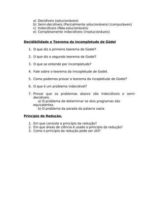 a)   Decidíveis (solucionáveis)
     b)   Semi-decidíveis (Parcialmente solucionáveis) (computáveis)
     c)   Indecidíveis (Não-solucionáveis)
     e)   Completamente indecidíveis (insolucionáveis)


Decidibilidade e Teorema da incompletude de Gödel

  1. O que diz o primeiro teorema de Godel?

  2. O que diz o segundo teorema de Godel?

  3. O que se entende por incompletude?

  4. Fale sobre o teorema da imcopletude de Godel.

  5. Como podemos provar o teorema da incopletude de Godel?

  6. O que é um problema indecidível?

  7. Provar que os problemas abaixo são indecidíveis e semi-
     decidíveis.
        a) O problema de determinar se dois programas são
     equivalentes.
        b) O problema da parada da palavra vazia.

Princípio de Redução.

  1. Em que consiste o princípio da redução?
  2. Em que áreas de ciência é usado o principio da redução?
  3. Como o princípio da redução pode ser útil?
 