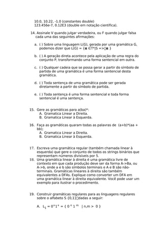10.0, 10.22, -1.0 (constantes double)
  123.456e-7, 0.12E3 (double em notação científica).

14. Assinale V quando julgar verdadeira, ou F quando julgar falsa
   cada uma das seguintes afirmações:

  a. ( ) Sobre uma linguagem L(G), gerada por uma gramática G,
     podemos dizer que L(G) = {α ∈T*|S =>α }

  b. ( ) A geração direta acontece pela aplicação de uma regra do
     conjunto P, transformando uma forma sentencial em outra.

  c. ( ) Qualquer cadeia que se possa gerar a partir do símbolo de
     partida de uma gramática é uma forma sentencial desta
     gramática.

  d. ( ) Toda sentença de uma gramática pode ser gerada
     diretamente a partir do símbolo de partida.

  e. ( ) Toda sentença é uma forma sentencial e toda forma
     sentencial é uma sentença.


15. Gere as gramáticas para a(ba)*:
     A. Gramatica Linear a Direita.
     B. Gramatica Linear à Esquerda.

16. Faça as gramáticas quaram todas as palavras de (a+b)*(aa +
    bb);
     A. Gramatica Linear a Direita.
     B. Gramatica Linear à Esquerda.


17. Escreva uma gramática regular (também chamada linear à
    esquerda) que gere o conjunto de todos os strings binários que
    representam números divisíveis por 5.
18. Uma gramática linear à direita é uma gramática livre de
    contexto em que cada produção deve ser da forma A->Ba, ou
    A->b, onde a e b são símbolos terminais e A e B são não-
    terminais. Gramáticas lineares à direita são também
    equivalentes a DFAs. Explique como converter um DFA em
    uma gramática linear à direita equivalente. Você pode usar um
    exemplo para ilustrar o procedimento.


19. Construir gramáticas regulares para as linguagens regulares
    sobre o alfabeto S {0,1}dadas a seguir:

    A. L1 = 0+1+ = { 0 n 1 m | n,m > 0 }
 