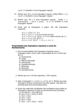 | xy Є L } também é uma linguagem regular.

  11. Mostre que: Se L é uma linguagem regular, então FIM(L) = { y
      | xy Є L } também é uma linguagem regular.

  12. Mostre que: Se L é uma linguagem regular, então L’ =
      {a2a1a4a3a6a5. . .anan-1 | a1a2a3. . .an Є L} também é uma
      linguagem regular.

  13. Prove que as linguagens a seguir não são linguagens
      regulares:

            a)   La = { 0n1n | n ³ 0 }
            b)   Lb = { 0n | n ³ 0 é um número primo}
            c)   Lc = {x xr | x Є {0,1}* e xr é a cadeia reversa de x }
            d)   Ld = { x x | x Є {0,1}* }
            e)   Le = { x Є {0,1}* | | x | 0 = | x | 1 }


Propriedades das linguagens regulares e Lema do
Bombeamento

    1. Use as propriedades das linguagens regulares para a
       linguagem sobre {a,b} onde a quantidade de a's é maior que
       de 1's:
         a) Fechamento
         b) União
         c) §§§Concatenação
         d) intersecção
         e) Complementação
         f) Diferença
         g) Reversão
         h) Homoformismo


    2. Mostra que se L e M são regulares, L M é regular.


    3. Seja a linguagem L = {uuRv / u, v Є {a, b}+}. Mostre que esta
       linguagem embora claramente não seja regular, não pode ser
       provada pelo lema do bombeamento.

    4. Quais das seguintes igualdades são verdadeiras para todas as
       linguagens regulares e todos os homomorfismos? Justifique.
         a) h(L1 U L2) = h(L1) U h(L2)
         b) h(L1 ∩ L2) = h(L1) ∩ h(L2)
         c) h(Ln) = h(L)n
         d) h(L*) = h(L)*
         e) h(LR) = h(L)R
         f) h(L1 − L2) = h(L1) − h(L2)
 