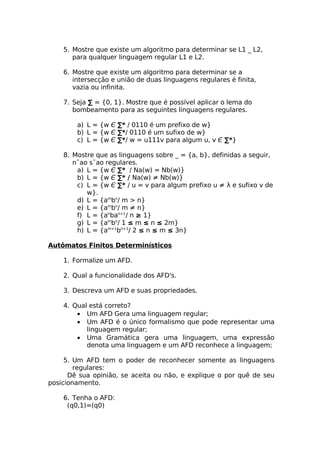 5. Mostre que existe um algoritmo para determinar se L1 _ L2,
       para qualquer linguagem regular L1 e L2.

    6. Mostre que existe um algoritmo para determinar se a
       intersecção e união de duas linguagens regulares é finita,
       vazia ou infinita.

    7. Seja ∑ = {0, 1}. Mostre que é possível aplicar o lema do
       bombeamento para as seguintes linguagens regulares.

        a) L = {w Є ∑* / 0110 é um prefixo de w}
        b) L = {w Є ∑*/ 0110 é um sufixo de w}
        c) L = {w Є ∑*/ w = u111v para algum u, v Є ∑*}

    8. Mostre que as linguagens sobre _ = {a, b}, definidas a seguir,
       n˜ao s˜ao regulares.
        a) L = {w Є ∑* / Na(w) = Nb(w)}
        b) L = {w Є ∑* / Na(w) ≠ Nb(w)}
        c) L = {w Є ∑* / u = v para algum prefixo u ≠ λ e sufixo v de
           w}.
        d) L = {ambn/ m > n}
        e) L = {ambn/ m ≠ n}
        f) L = {anban+1/ n ≥ 1}
        g) L = {ambn/ 1 ≤ m ≤ n ≤ 2m}
        h) L = {am+1bn+1/ 2 ≤ n ≤ m ≤ 3n}

Autômatos Finitos Determinísticos

    1. Formalize um AFD.

    2. Qual a funcionalidade dos AFD's.

    3. Descreva um AFD e suas propriedades.

    4. Qual está correto?
        • Um AFD Gera uma linguagem regular;
        • Um AFD é o único formalismo que pode representar uma
           linguagem regular;
        • Uma Gramática gera uma linguagem, uma expressão
           denota uma linguagem e um AFD reconhece a linguagem;

     5. Um AFD tem o poder de reconhecer somente as linguagens
        regulares:
      Dê sua opinião, se aceita ou não, e explique o por quê de seu
posicionamento.

    6. Tenha o AFD:
     (q0,1)=(q0)
 