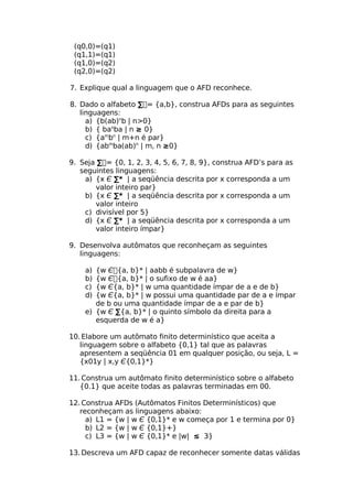 (q0,0)=(q1)
 (q1,1)=(q1)
 (q1,0)=(q2)
 (q2,0)=(q2)

7. Explique qual a linguagem que o AFD reconhece.

8. Dado o alfabeto ∑= {a,b}, construa AFDs para as seguintes
   linguagens:
     a) {b(ab)nb | n>0}
     b) { banba | n ≥ 0}
     c) {ambn | m+n é par}
     d) {abmba(ab)n | m, n ≥0}

9. Seja ∑= {0, 1, 2, 3, 4, 5, 6, 7, 8, 9}, construa AFD’s para as
   seguintes linguagens:
    a) {x Є ∑* | a seqüência descrita por x corresponda a um
       valor inteiro par}
    b) {x Є ∑* | a seqüência descrita por x corresponda a um
       valor inteiro
    c) divisível por 5}
    d) {x Є ∑* | a seqüência descrita por x corresponda a um
       valor inteiro ímpar}

9. Desenvolva autômatos que reconheçam as seguintes
   linguagens:

    a) {w Є{a, b}* | aabb é subpalavra de w}
    b) {w Є{a, b}* | o sufixo de w é aa}
    c) {w Є{a, b}* | w uma quantidade ímpar de a e de b}
    d) {w Є{a, b}* | w possui uma quantidade par de a e ímpar
       de b ou uma quantidade ímpar de a e par de b}
    e) {w Є ∑{a, b}* | o quinto símbolo da direita para a
       esquerda de w é a}

10. Elabore um autômato finito determinístico que aceita a
   linguagem sobre o alfabeto {0,1} tal que as palavras
   apresentem a seqüência 01 em qualquer posição, ou seja, L =
   {x01y | x,y Є{0,1}*}

11. Construa um autômato finito determinístico sobre o alfabeto
   {0.1} que aceite todas as palavras terminadas em 00.

12. Construa AFDs (Autômatos Finitos Determinísticos) que
   reconheçam as linguagens abaixo:
     a) L1 = {w | w Є {0,1}* e w começa por 1 e termina por 0}
     b) L2 = {w | w Є {0,1}+}
     c) L3 = {w | w Є {0,1}* e |w| ≤ 3}

13. Descreva um AFD capaz de reconhecer somente datas válidas
 