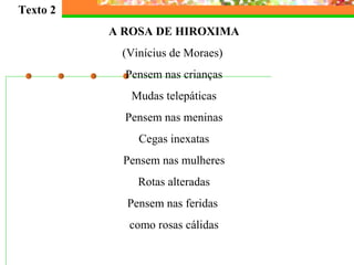 Texto 2
A ROSA DE HIROXIMA
(Vinícius de Moraes)
Pensem nas crianças
Mudas telepáticas
Pensem nas meninas
Cegas inexatas
Pensem nas mulheres
Rotas alteradas
Pensem nas feridas
como rosas cálidas
 