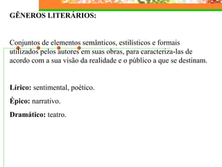 GÊNEROS LITERÁRIOS:
Conjuntos de elementos semânticos, estilísticos e formais
utilizados pelos autores em suas obras, para caracteriza-las de
acordo com a sua visão da realidade e o público a que se destinam.
Lírico: sentimental, poético.
Épico: narrativo.
Dramático: teatro.
 