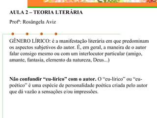 AULA 2 – TEORIA LTERÁRIA
Profª: Rosângela Aviz
GÊNERO LÍRICO: é a manifestação literária em que predominam
os aspectos subjetivos do autor. É, em geral, a maneira de o autor
falar consigo mesmo ou com um interlocutor particular (amigo,
amante, fantasia, elemento da natureza, Deus...)
Não confundir “eu-lírico” com o autor. O “eu-lírico” ou “eu-
poético” é uma espécie de personalidade poética criada pelo autor
que dá vazão a sensações e/ou impressões.
 