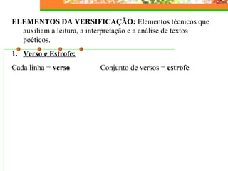 ELEMENTOS DA VERSIFICAÇÃO: Elementos técnicos que
auxiliam a leitura, a interpretação e a análise de textos
poéticos.
1. Verso e Estrofe:
Cada linha = verso Conjunto de versos = estrofe
 