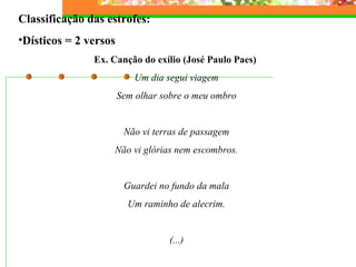Classificação das estrofes:
•Dísticos = 2 versos
Ex. Canção do exílio (José Paulo Paes)
Um dia segui viagem
Sem olhar sobre o meu ombro
Não vi terras de passagem
Não vi glórias nem escombros.
Guardei no fundo da mala
Um raminho de alecrim.
(...)
 