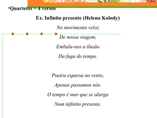 •Quartetos = 4 versos
Ex. Infinito presente (Helena Kolody)
No movimento veloz
De nossa viagem,
Embala-nos a ilusão
Da fuga do tempo.
Poeira esparsa no vento,
Apenas passamos nós.
O tempo é mar que se alarga
Num infinito presente.
 