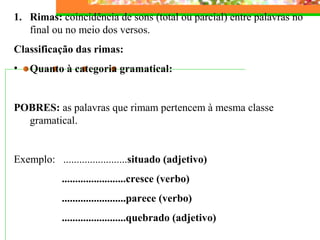 1. Rimas: coincidência de sons (total ou parcial) entre palavras no
final ou no meio dos versos.
Classificação das rimas:
• Quanto à categoria gramatical:
POBRES: as palavras que rimam pertencem à mesma classe
gramatical.
Exemplo: ........................situado (adjetivo)
........................cresce (verbo)
........................parece (verbo)
........................quebrado (adjetivo)
 
