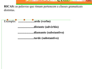 RICAS: as palavras que rimam pertencem a classes gramaticais
distintas.
Exemplo: .....................arde (verbo)
.....................distante (advérbio)
.....................diamante (substantivo)
.....................tarde (substantivo)
 