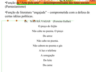•Função de “Arte pela arte” – descompromissada das lutas sociais
(Parnasianismo)
•Função de literatura “engajada” – comprometida com a defesa de
certas idéias políticas.
Ex. NÃO HÁ VAGAS (Ferreira Gullar)
O preço do feijão
Não cabe no poema. O preço
Do arroz
Não cabe no poema.
Não cabem no poema o gás
A luz o telefone
A sonegação
Do leite
Da carne
 