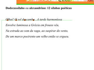 Dodecassílabo ou alexandrino: 12 sílabas poéticas
Olhai! O sol descamba...A tarde harmoniosa
Envolve luminosa a Grécia em frouxo véu,
Na estrada ao som da vaga, ao suspirar do vento,
De um marco poeirento um velho então se ergueu.
 