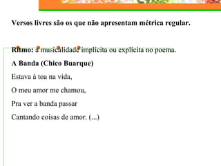 Versos livres são os que não apresentam métrica regular.
Ritmo: a musicalidade implícita ou explícita no poema.
A Banda (Chico Buarque)
Estava à toa na vida,
O meu amor me chamou,
Pra ver a banda passar
Cantando coisas de amor. (...)
 