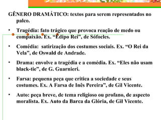 GÊNERO DRAMÁTICO: textos para serem representados no
palco.
• Tragédia: fato trágico que provoca reação de medo ou
compaixão. Ex. “Édipo Rei”, de Sófocles.
• Comédia: satirização dos costumes sociais. Ex. “O Rei da
Vela”, de Oswald de Andrade.
• Drama: envolve a tragédia e a comédia. Ex. “Eles não usam
black-tie”, de G. Guarnieri.
• Farsa: pequena peça que critica a sociedade e seus
costumes. Ex. A Farsa de Inês Pereira”, de Gil Vicente.
• Auto: peça breve, de tema religioso ou profano, de aspecto
moralista. Ex. Auto da Barca da Glória, de Gil Vicente.
 