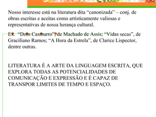 Nosso interesse está na literatura dita “canonizada” – conj. de
obras escritas e aceitas como artisticamente valiosas e
representativas de nossa herança cultural.
Ex. “Dom Casmurro”, de Machado de Assis; “Vidas secas”, de
Graciliano Ramos; “A Hora da Estrela”, de Clarice Lispector,
dentre outras.
LITERATURA É A ARTE DA LINGUAGEM ESCRITA, QUE
EXPLORA TODAS AS POTENCIALIDADES DE
COMUNICAÇÃO E EXPRESSÃO E É CAPAZ DE
TRANSPOR LIMITES DE TEMPO E ESPAÇO.
 