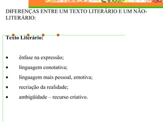 DIFERENÇAS ENTRE UM TEXTO LITERÁRIO E UM NÃO-
LITERÁRIO:
Texto Literário:
• ênfase na expressão;
• linguagem conotativa;
• linguagem mais pessoal, emotiva;
• recriação da realidade;
• ambigüidade – recurso criativo.
 