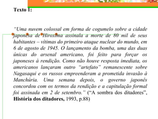 Texto 1:
“Uma nuvem colossal em forma de cogumelo sobre a cidade
japonesa de Hiroxima assinala a morte de 80 mil de seus
habitantes – vítimas do primeiro ataque nuclear do mundo, em
6 de agosto de 1945. O lançamento da bomba, uma das duas
únicas do arsenal americano, foi feito para forçar os
japoneses à rendição. Como não houve resposta imediata, os
americanos lançaram outro “artefato” remanescente sobre
Nagasaqui e os russos empreenderam a prometida invasão à
Manchúria. Uma semana depois, o governo japonês
concordou com os termos da rendição e a capitulação formal
foi assinada em 2 de setembro.” (“A sombra dos ditadores”,
História dos ditadores, 1993, p.88)
 