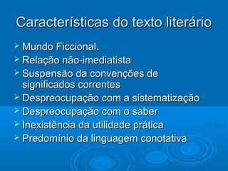 Características do texto literárioCaracterísticas do texto literário
 Mundo Ficcional.Mundo Ficcional.
 Relação não-imediatistaRelação não-imediatista
 Suspensão da convenções deSuspensão da convenções de
significados correntessignificados correntes
 Despreocupação com a sistematizaçãoDespreocupação com a sistematização
 Despreocupação com o saberDespreocupação com o saber
 Inexistência da utilidade práticaInexistência da utilidade prática
 Predomínio da linguagem conotativaPredomínio da linguagem conotativa
 