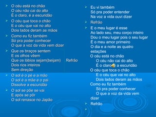  O céu está no chãoO céu está no chão
O céu não cai do altoO céu não cai do alto
É o claro, é a escuridãoÉ o claro, é a escuridão
 O céu que toca o chãoO céu que toca o chão
E o céu que vai no altoE o céu que vai no alto
Dois lados deram as mãosDois lados deram as mãos
 Como eu fiz tambémComo eu fiz também
Só pra poder conhecerSó pra poder conhecer
O que a voz da vida vem dizerO que a voz da vida vem dizer
 Que os braços sentemQue os braços sentem
E os olhos vêemE os olhos vêem
Que os lábios sejam(beijam) RefrãoQue os lábios sejam(beijam) Refrão
Dois rios inteirosDois rios inteiros
Sem direçãoSem direção
 O sol é o pé e a mãoO sol é o pé e a mão
O sol é a mãe e o paiO sol é a mãe e o pai
Dissolve a escuridãoDissolve a escuridão
 O sol se põe se vaiO sol se põe se vai
E após se pôrE após se pôr
O sol renasce no JapãoO sol renasce no Japão
 Eu vi também
Só pra poder entender
Na voz a vida ouvi dizer
 RefrãoRefrão
 E o meu lugar é esse
Ao lado seu, meu corpo inteiro
Dou o meu lugar pois o seu lugar
É o meu amor primeiro
O dia e a noite as quatro
estações
O céu está no chão
O céu não cai do alto
É o claro, é a escuridão
O céu que toca o chão
E o céu que vai no alto
Dois lados deram as mãos
Como eu fiz também
Só pra poder conhecer
O que a voz da vida vem
dizer
 Refrão

 