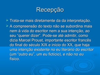 RecepçãoRecepção
 Trata-se mais diretamente da da interpretação.Trata-se mais diretamente da da interpretação.
 A compreensão do texto não se subordina maisA compreensão do texto não se subordina mais
nem à vida do escritor nem a sua intenção, aonem à vida do escritor nem a sua intenção, ao
seu “querer dizer”. Pode-se até admitir, comoseu “querer dizer”. Pode-se até admitir, como
dizia Marcel Proust, importante escritor francêsdizia Marcel Proust, importante escritor francês
do final do século XIX e início do XX, que hajado final do século XIX e início do XX, que haja
uma intenção existente no eu literário do escritoruma intenção existente no eu literário do escritor
(um “outro eu”, um eu fictício), e não no(um “outro eu”, um eu fictício), e não no eueu
físico.físico.
 