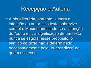 Recepção e AutoriaRecepção e Autoria
 A obra literária, portanto, supera aA obra literária, portanto, supera a
intenção do autor — o texto sobreviveintenção do autor — o texto sobrevive
sem ela. Mesmo admitindo-se a intençãosem ela. Mesmo admitindo-se a intenção
do “outro eu”, a significação de um textodo “outro eu”, a significação de um texto
nunca se esgota nesse propósito, onunca se esgota nesse propósito, o
sentido do texto não é determinadosentido do texto não é determinado
necessariamente pelo “querer dizer” denecessariamente pelo “querer dizer” de
quem escreveu.quem escreveu.
 