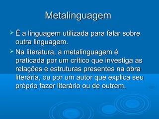 MetalinguagemMetalinguagem
 É a linguagem utilizada para falar sobreÉ a linguagem utilizada para falar sobre
outra linguagem.outra linguagem.
 Na literatura, a metalinguagem éNa literatura, a metalinguagem é
praticada por um crítico que investiga aspraticada por um crítico que investiga as
relações e estruturas presentes na obrarelações e estruturas presentes na obra
literária, ou por um autor que explica seuliterária, ou por um autor que explica seu
próprio fazer literário ou de outrem.próprio fazer literário ou de outrem.
 