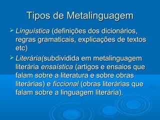 Tipos de MetalinguagemTipos de Metalinguagem
 LinguísticaLinguística (definições dos dicionários,(definições dos dicionários,
regras gramaticais, explicações de textosregras gramaticais, explicações de textos
etc)etc)
 Literária(Literária(subdividida em metalinguagemsubdividida em metalinguagem
literárialiterária ensaísticaensaística (artigos e ensaios que(artigos e ensaios que
falam sobre a literatura e sobre obrasfalam sobre a literatura e sobre obras
literárias) eliterárias) e ficcionalficcional (obras literárias que(obras literárias que
falam sobre a linguagem literária).falam sobre a linguagem literária).
 