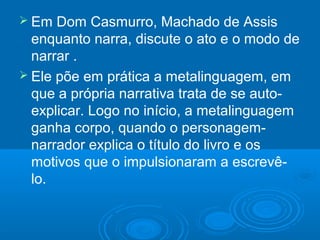  Em Dom Casmurro, Machado de Assis
enquanto narra, discute o ato e o modo de
narrar .
 Ele põe em prática a metalinguagem, em
que a própria narrativa trata de se auto-
explicar. Logo no início, a metalinguagem
ganha corpo, quando o personagem-
narrador explica o título do livro e os
motivos que o impulsionaram a escrevê-
lo.
 