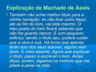 Explicação de Machado de Assis
 Também não achei melhor título para a
minha narração; se não tiver outro daqui
até ao fim do livro, vai este mesmo. O
meu poeta do trem ficará sabendo que
não lhe guardo rancor. E com pequeno
esforço, sendo o título seu, poderá cuidar
que a obra é sua. Há livros que apenas
terão isso dos seus autores, alguns nem
tanto. E mais adiante: Agora que expliquei
o título, passo a escrever o livro. Antes
disso, porém, digamos os motivos que me
põem a pena na mão.
 