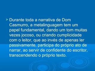  Durante toda a narrativa de Dom
Casmurro, a metalinguagem tem um
papel fundamental, dando um tom muitas
vezes jocoso, ou criando cumplicidade
com o leitor, que ao invés de apenas ler
passivamente, participa do próprio ato de
narrar, ao servir de confidente do escritor,
transcendendo o próprio texto.
 