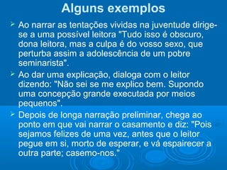 Alguns exemplos
 Ao narrar as tentações vividas na juventude dirige-
se a uma possível leitora "Tudo isso é obscuro,
dona leitora, mas a culpa é do vosso sexo, que
perturba assim a adolescência de um pobre
seminarista".
 Ao dar uma explicação, dialoga com o leitor
dizendo: "Não sei se me explico bem. Supondo
uma concepção grande executada por meios
pequenos".
 Depois de longa narração preliminar, chega ao
ponto em que vai narrar o casamento e diz: "Pois
sejamos felizes de uma vez, antes que o leitor
pegue em si, morto de esperar, e vá espairecer a
outra parte; casemo-nos."
 