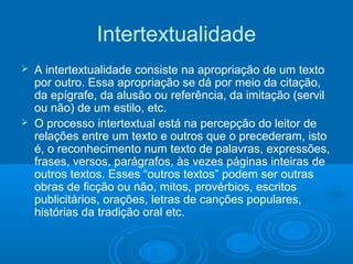 Intertextualidade
 A intertextualidade consiste na apropriação de um texto
por outro. Essa apropriação se dá por meio da citação,
da epígrafe, da alusão ou referência, da imitação (servil
ou não) de um estilo, etc.
 O processo intertextual está na percepção do leitor de
relações entre um texto e outros que o precederam, isto
é, o reconhecimento num texto de palavras, expressões,
frases, versos, parágrafos, às vezes páginas inteiras de
outros textos. Esses “outros textos” podem ser outras
obras de ficção ou não, mitos, provérbios, escritos
publicitários, orações, letras de canções populares,
histórias da tradição oral etc.
 