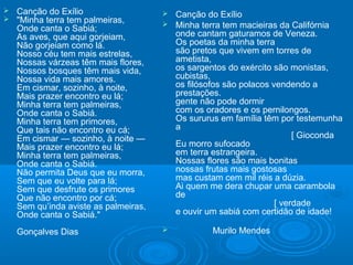  Canção do Exílio
 "Minha terra tem palmeiras,
Onde canta o Sabiá;
As aves, que aqui gorjeiam,
Não gorjeiam como lá.
Nosso céu tem mais estrelas,
Nossas várzeas têm mais flores,
Nossos bosques têm mais vida,
Nossa vida mais amores.
Em cismar, sozinho, à noite,
Mais prazer encontro eu lá;
Minha terra tem palmeiras,
Onde canta o Sabiá.
Minha terra tem primores,
Que tais não encontro eu cá;
Em cismar — sozinho, à noite —
Mais prazer encontro eu lá;
Minha terra tem palmeiras,
Onde canta o Sabiá.
Não permita Deus que eu morra,
Sem que eu volte para lá;
Sem que desfrute os primores
Que não encontro por cá;
Sem qu’inda aviste as palmeiras,
Onde canta o Sabiá."
Gonçalves Dias
 Canção do Exílio
 Minha terra tem macieiras da Califórnia
onde cantam gaturamos de Veneza.
Os poetas da minha terra
são pretos que vivem em torres de
ametista,
os sargentos do exército são monistas,
cubistas,
os filósofos são polacos vendendo a
prestações.
gente não pode dormir
com os oradores e os pernilongos.
Os sururus em família têm por testemunha
a
[ Gioconda
Eu morro sufocado
em terra estrangeira.
Nossas flores são mais bonitas
nossas frutas mais gostosas
mas custam cem mil réis a dúzia.
Ai quem me dera chupar uma carambola
de
[ verdade
e ouvir um sabiá com certidão de idade!
 Murilo Mendes
 