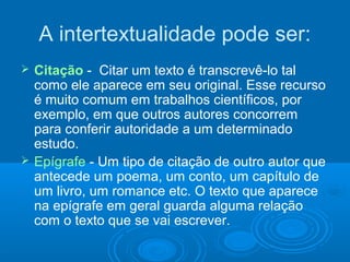 A intertextualidade pode ser:
 Citação - Citar um texto é transcrevê-lo tal
como ele aparece em seu original. Esse recurso
é muito comum em trabalhos científicos, por
exemplo, em que outros autores concorrem
para conferir autoridade a um determinado
estudo.
 Epígrafe - Um tipo de citação de outro autor que
antecede um poema, um conto, um capítulo de
um livro, um romance etc. O texto que aparece
na epígrafe em geral guarda alguma relação
com o texto que se vai escrever.
 