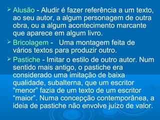  Alusão - Aludir é fazer referência a um texto,
ao seu autor, a algum personagem de outra
obra, ou a algum acontecimento marcante
que aparece em algum livro.
 Bricolagem - Uma montagem feita de
vários textos para produzir outro.
 Pastiche - Imitar o estilo de outro autor. Num
sentido mais antigo, o pastiche era
considerado uma imitação de baixa
qualidade, subalterna, que um escritor
“menor” fazia de um texto de um escritor
“maior”. Numa concepção contemporânea, a
ideia de pastiche não envolve juízo de valor.
 