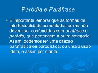 Paródia e Paráfrase
 É importante lembrar que as formas de
intertextualidade comentadas acima não
devem ser confundidas com paráfrase e
paródia, que pertencem a outra categoria.
Assim, podemos ter uma citação
parafrásica ou parodística, ou uma alusão
idem, e assim por diante.
 