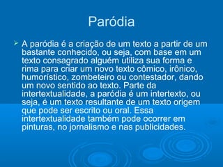 Paródia
 A paródia é a criação de um texto a partir de um
bastante conhecido, ou seja, com base em um
texto consagrado alguém utiliza sua forma e
rima para criar um novo texto cômico, irônico,
humorístico, zombeteiro ou contestador, dando
um novo sentido ao texto. Parte da
intertextualidade, a paródia é um intertexto, ou
seja, é um texto resultante de um texto origem
que pode ser escrito ou oral. Essa
intertextualidade também pode ocorrer em
pinturas, no jornalismo e nas publicidades.
 