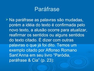 Paráfrase
 Na paráfrase as palavras são mudadas,
porém a idéia do texto é confirmada pelo
novo texto, a alusão ocorre para atualizar,
reafirmar os sentidos ou alguns sentidos
do texto citado. É dizer com outras
palavras o que já foi dito. Temos um
exemplo citado por Affonso Romano
Sant’Anna em seu livro “Paródia,
paráfrase & Cia” (p. 23):
 