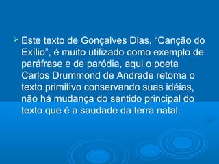  Este texto de Gonçalves Dias, “Canção do
Exílio”, é muito utilizado como exemplo de
paráfrase e de paródia, aqui o poeta
Carlos Drummond de Andrade retoma o
texto primitivo conservando suas idéias,
não há mudança do sentido principal do
texto que é a saudade da terra natal.
 