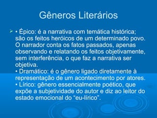 Gêneros Literários
 • Épico: é a narrativa com temática histórica;
são os feitos heróicos de um determinado povo.
O narrador conta os fatos passados, apenas
observando e relatando os feitos objetivamente,
sem interferência, o que faz a narrativa ser
objetiva.
• Dramático: é o gênero ligado diretamente à
representação de um acontecimento por atores.
• Lírico: gênero essencialmente poético, que
expõe a subjetividade do autor e diz ao leitor do
estado emocional do “eu-lírico”.
 