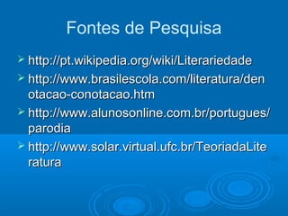 Fontes de Pesquisa
 http://pt.wikipedia.org/wiki/Literariedadehttp://pt.wikipedia.org/wiki/Literariedade
 http://www.brasilescola.com/literatura/denhttp://www.brasilescola.com/literatura/den
otacao-conotacao.htmotacao-conotacao.htm
 http://www.alunosonline.com.br/portugues/http://www.alunosonline.com.br/portugues/
parodiaparodia
 http://www.solar.virtual.ufc.br/TeoriadaLitehttp://www.solar.virtual.ufc.br/TeoriadaLite
raturaratura
 