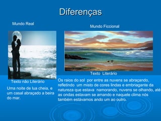 DiferençasDiferenças
Uma noite de lua cheia, e
um casal abraçado a beira
do mar.
Mundo Real
Texto Literário
Texto não Literário
Mundo Ficcional
Os raios do sol por entre as nuvens se abraçando,
refletindo um misto de cores lindas e embriagante da
natureza que estava namorando, nuvens se olhando, até
as ondas estavam se amando e naquele clima nós
também estávamos ando um ao outro.
 