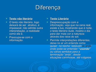 DiferençaDiferença
 Texto não literárioTexto não literário
 O texto não literário, logoO texto não literário, logo
deixará de ser atrativo, édeixará de ser atrativo, é
impessoal, não admite outraimpessoal, não admite outra
interpretação, a realidadeinterpretação, a realidade
como ela é,como ela é,
 Preocupa-se com aPreocupa-se com a
informação.informação.
 Texto LiterárioTexto Literário
 Despreocupação com aDespreocupação com a
informação, veja que na cena real,informação, veja que na cena real,
existe a lua, mostrando que é noite,existe a lua, mostrando que é noite,
o texto literário ilude, mostra o diao texto literário ilude, mostra o dia
para dar mais cor a naturezapara dar mais cor a natureza
através dos raios do sol.através dos raios do sol.
 Permite interpretações diferentes,Permite interpretações diferentes,
deixa no ar um entenda comodeixa no ar um entenda como
quiser no trecho “estávamquiser no trecho “estávamosos andoando””
onde pode-se entenderonde pode-se entender “usando”“usando”
ou vários sentidos para aou vários sentidos para a
terminação “ando”, desdeterminação “ando”, desde
situações carinhosas, até vulgares.situações carinhosas, até vulgares.
 